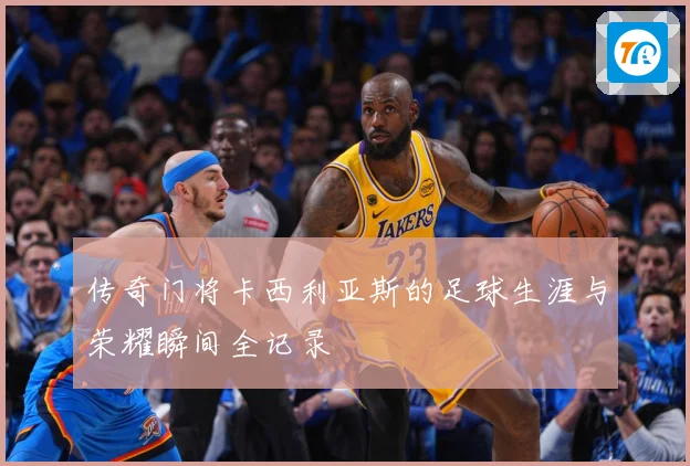 传奇门将卡西利亚斯的足球生涯与荣耀瞬间全记录