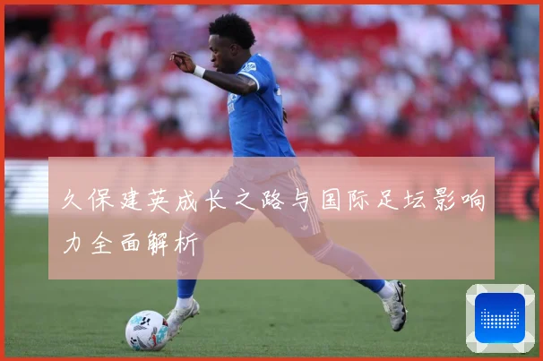 久保建英成长之路与国际足坛影响力全面解析