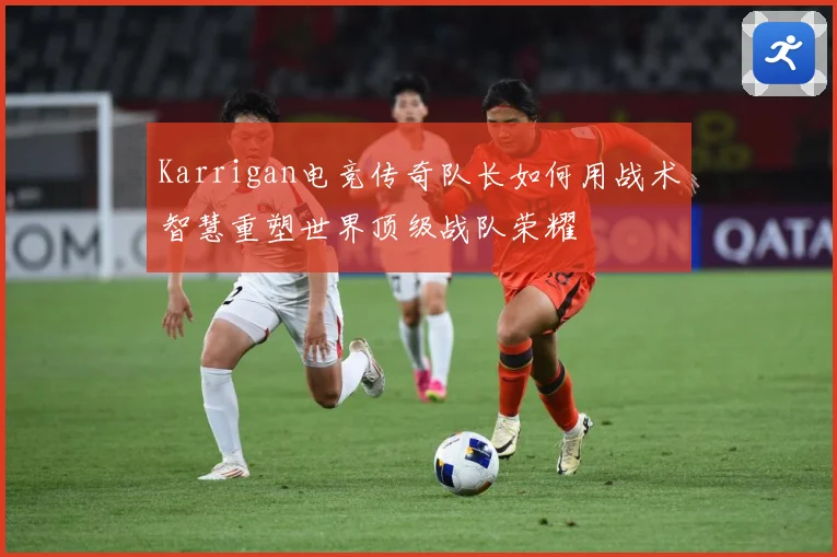 Karrigan电竞传奇队长如何用战术智慧重塑世界顶级战队荣耀
