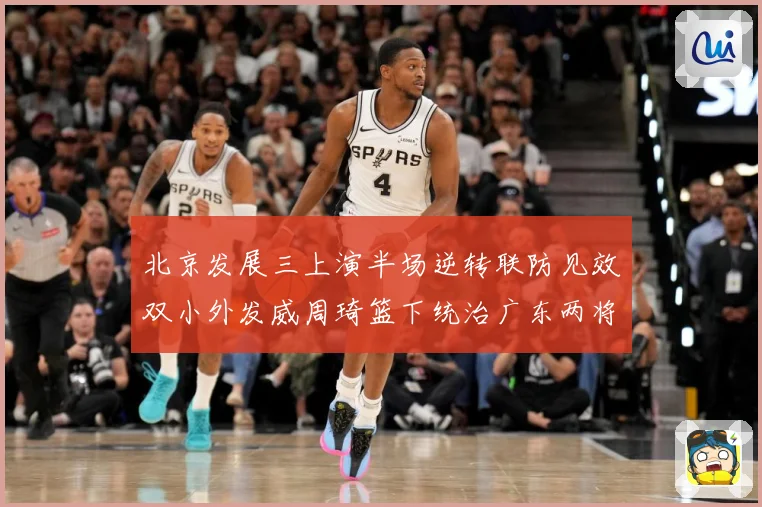 北京发展三上演半场逆转联防见效双小外发威周琦篮下统治广东两将撑专题观察