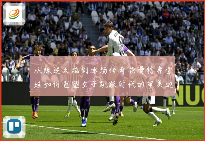 从叛逆火焰到冰场传奇花滑特鲁索娃如何重塑女子跳跃时代的审美边界