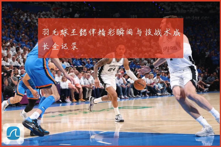 羽毛球王懿律精彩瞬间与技战术成长全记录