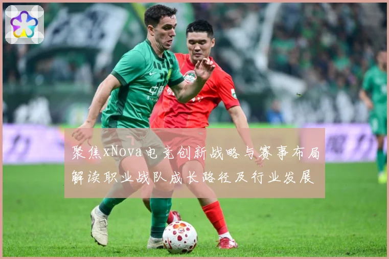 聚焦xNova电竞创新战略与赛事布局解读职业战队成长路径及行业发展趋势