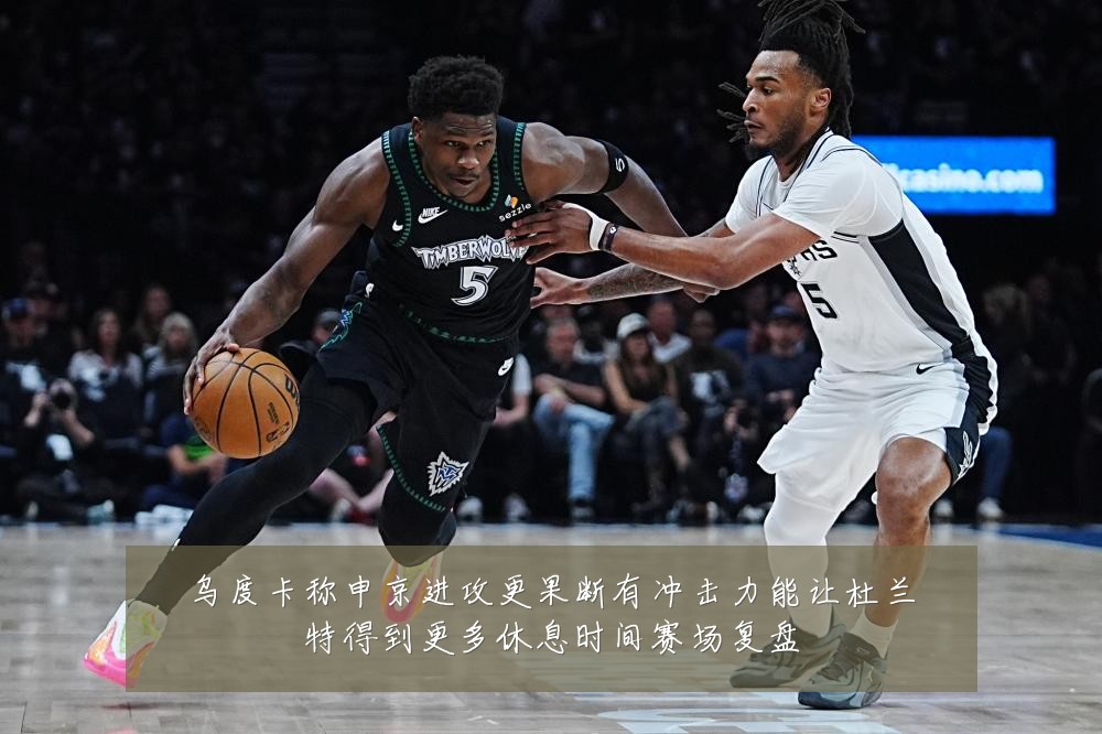 乌度卡称申京进攻更果断有冲击力能让杜兰特得到更多休息时间赛场复盘